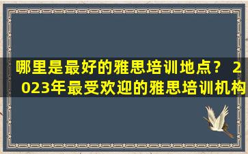 哪里是最好的雅思培训地点？ 2023年最受欢迎的雅思培训机构盘点